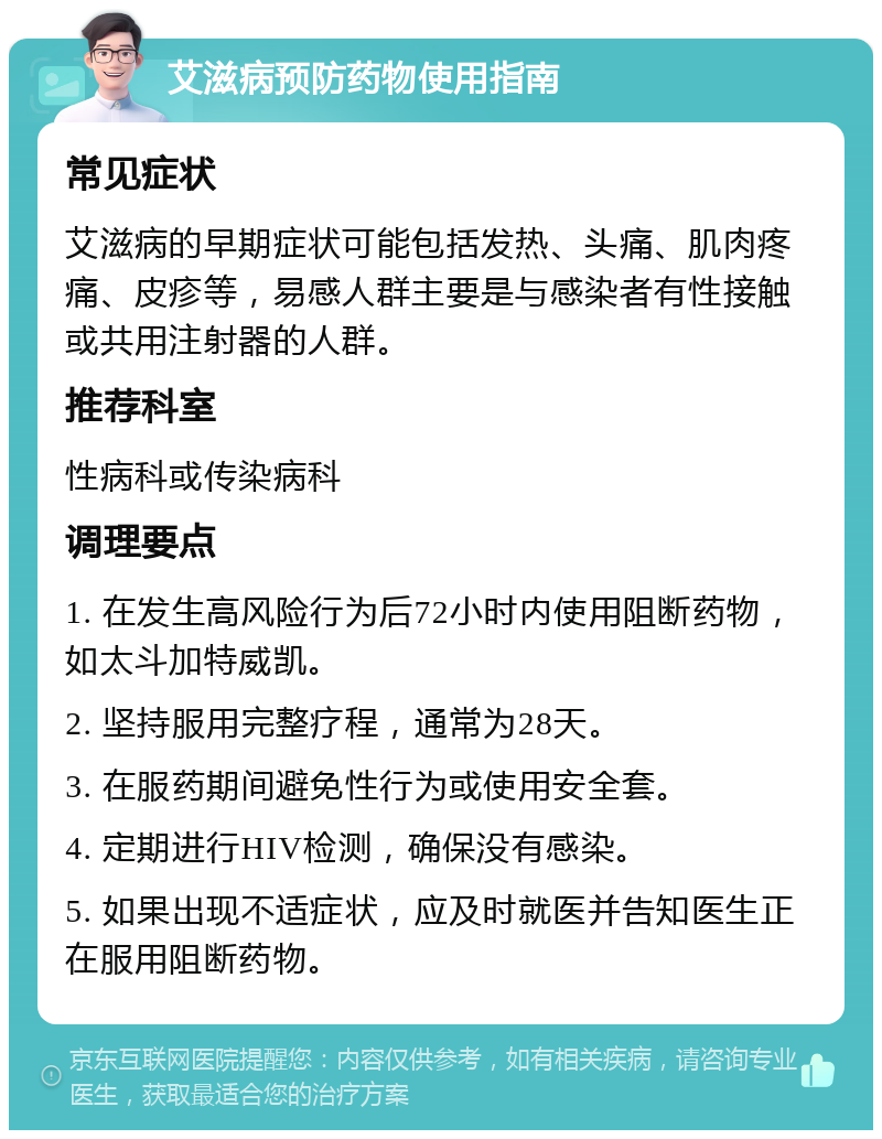 艾滋病预防药物使用指南 常见症状 艾滋病的早期症状可能包括发热、头痛、肌肉疼痛、皮疹等，易感人群主要是与感染者有性接触或共用注射器的人群。 推荐科室 性病科或传染病科 调理要点 1. 在发生高风险行为后72小时内使用阻断药物，如太斗加特威凯。 2. 坚持服用完整疗程，通常为28天。 3. 在服药期间避免性行为或使用安全套。 4. 定期进行HIV检测，确保没有感染。 5. 如果出现不适症状，应及时就医并告知医生正在服用阻断药物。