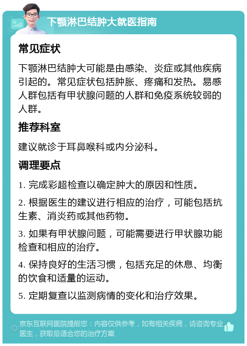 下颚淋巴结肿大就医指南 常见症状 下颚淋巴结肿大可能是由感染、炎症或其他疾病引起的。常见症状包括肿胀、疼痛和发热。易感人群包括有甲状腺问题的人群和免疫系统较弱的人群。 推荐科室 建议就诊于耳鼻喉科或内分泌科。 调理要点 1. 完成彩超检查以确定肿大的原因和性质。 2. 根据医生的建议进行相应的治疗，可能包括抗生素、消炎药或其他药物。 3. 如果有甲状腺问题，可能需要进行甲状腺功能检查和相应的治疗。 4. 保持良好的生活习惯，包括充足的休息、均衡的饮食和适量的运动。 5. 定期复查以监测病情的变化和治疗效果。