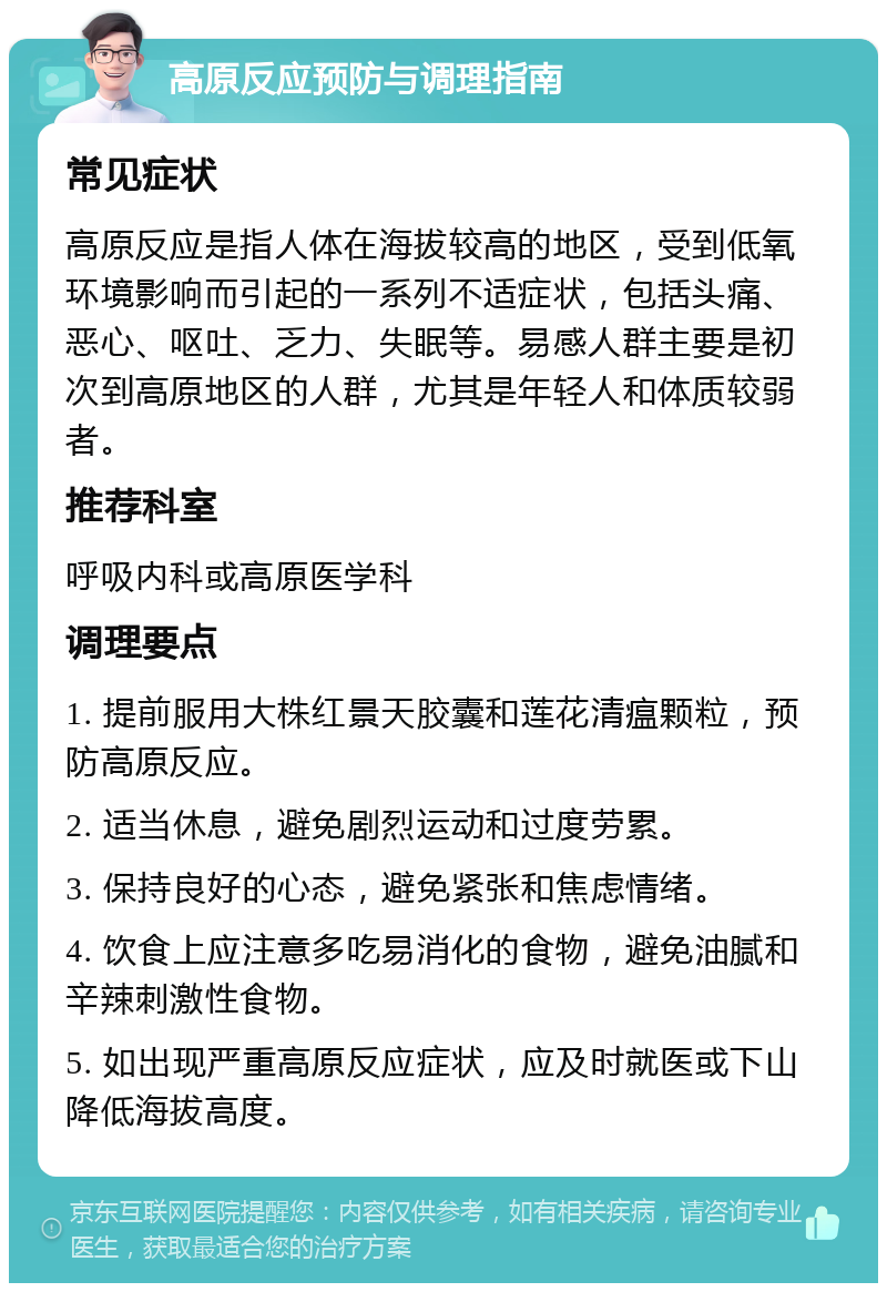 高原反应预防与调理指南 常见症状 高原反应是指人体在海拔较高的地区，受到低氧环境影响而引起的一系列不适症状，包括头痛、恶心、呕吐、乏力、失眠等。易感人群主要是初次到高原地区的人群，尤其是年轻人和体质较弱者。 推荐科室 呼吸内科或高原医学科 调理要点 1. 提前服用大株红景天胶囊和莲花清瘟颗粒，预防高原反应。 2. 适当休息，避免剧烈运动和过度劳累。 3. 保持良好的心态，避免紧张和焦虑情绪。 4. 饮食上应注意多吃易消化的食物，避免油腻和辛辣刺激性食物。 5. 如出现严重高原反应症状，应及时就医或下山降低海拔高度。