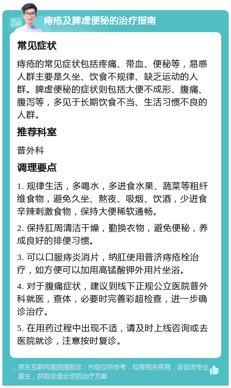 痔疮及脾虚便秘的治疗指南 常见症状 痔疮的常见症状包括疼痛、带血、便秘等，易感人群主要是久坐、饮食不规律、缺乏运动的人群。脾虚便秘的症状则包括大便不成形、腹痛、腹泻等，多见于长期饮食不当、生活习惯不良的人群。 推荐科室 普外科 调理要点 1. 规律生活，多喝水，多进食水果、蔬菜等粗纤维食物，避免久坐、熬夜、吸烟、饮酒，少进食辛辣刺激食物，保持大便稀软通畅。 2. 保持肛周清洁干燥，勤换衣物，避免便秘，养成良好的排便习惯。 3. 可以口服痔炎消片，纳肛使用普济痔疮栓治疗，如方便可以加用高锰酸钾外用片坐浴。 4. 对于腹痛症状，建议到线下正规公立医院普外科就医，查体，必要时完善彩超检查，进一步确诊治疗。 5. 在用药过程中出现不适，请及时上线咨询或去医院就诊，注意按时复诊。