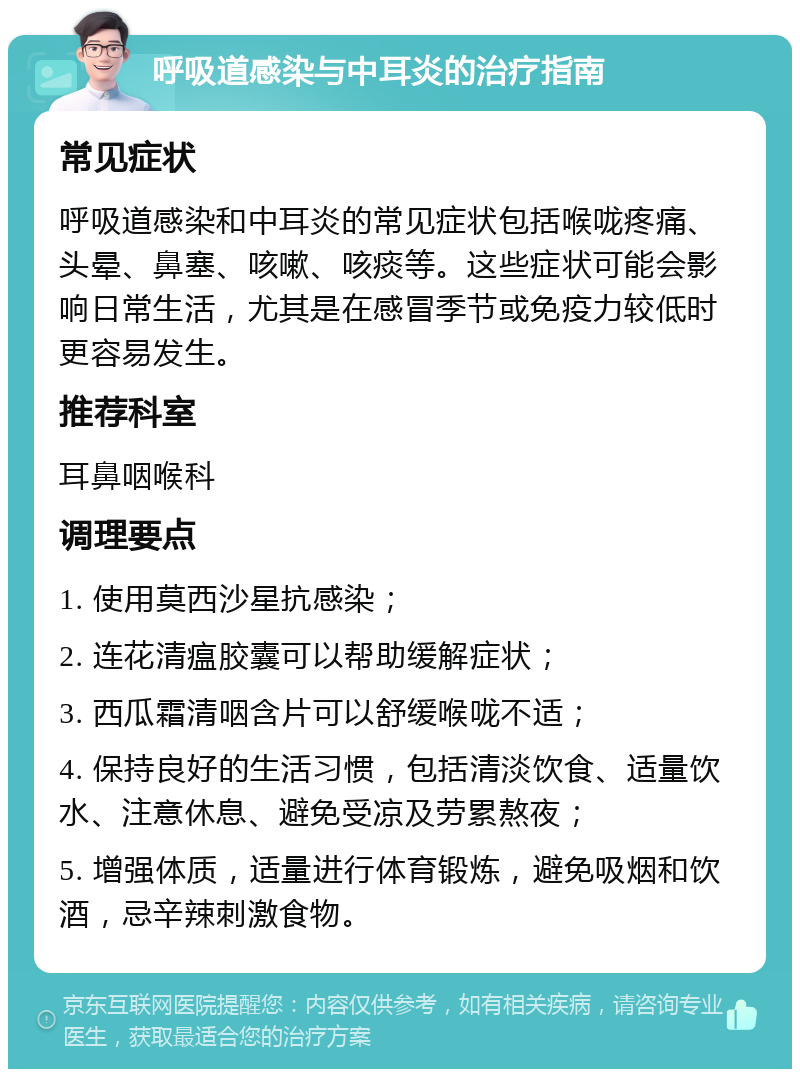 呼吸道感染与中耳炎的治疗指南 常见症状 呼吸道感染和中耳炎的常见症状包括喉咙疼痛、头晕、鼻塞、咳嗽、咳痰等。这些症状可能会影响日常生活，尤其是在感冒季节或免疫力较低时更容易发生。 推荐科室 耳鼻咽喉科 调理要点 1. 使用莫西沙星抗感染； 2. 连花清瘟胶囊可以帮助缓解症状； 3. 西瓜霜清咽含片可以舒缓喉咙不适； 4. 保持良好的生活习惯，包括清淡饮食、适量饮水、注意休息、避免受凉及劳累熬夜； 5. 增强体质，适量进行体育锻炼，避免吸烟和饮酒，忌辛辣刺激食物。