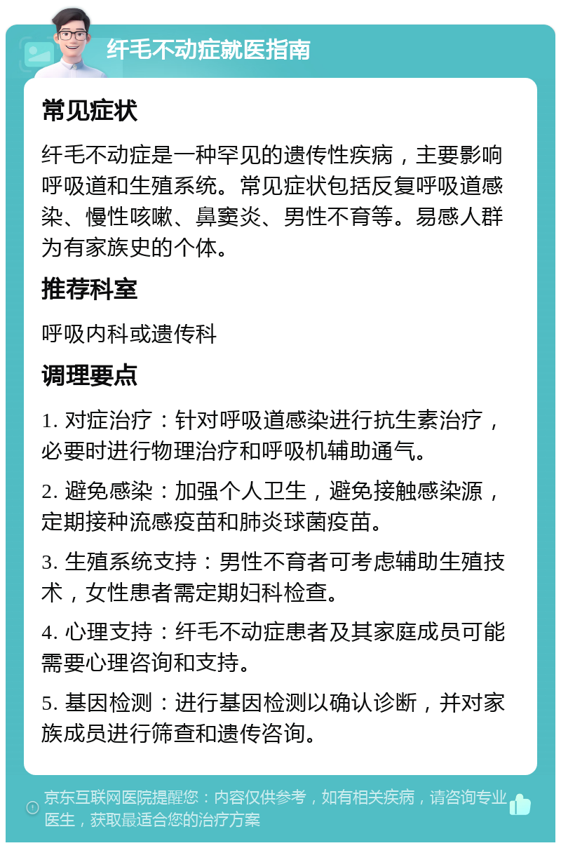 纤毛不动症就医指南 常见症状 纤毛不动症是一种罕见的遗传性疾病，主要影响呼吸道和生殖系统。常见症状包括反复呼吸道感染、慢性咳嗽、鼻窦炎、男性不育等。易感人群为有家族史的个体。 推荐科室 呼吸内科或遗传科 调理要点 1. 对症治疗：针对呼吸道感染进行抗生素治疗，必要时进行物理治疗和呼吸机辅助通气。 2. 避免感染：加强个人卫生，避免接触感染源，定期接种流感疫苗和肺炎球菌疫苗。 3. 生殖系统支持：男性不育者可考虑辅助生殖技术，女性患者需定期妇科检查。 4. 心理支持：纤毛不动症患者及其家庭成员可能需要心理咨询和支持。 5. 基因检测：进行基因检测以确认诊断，并对家族成员进行筛查和遗传咨询。