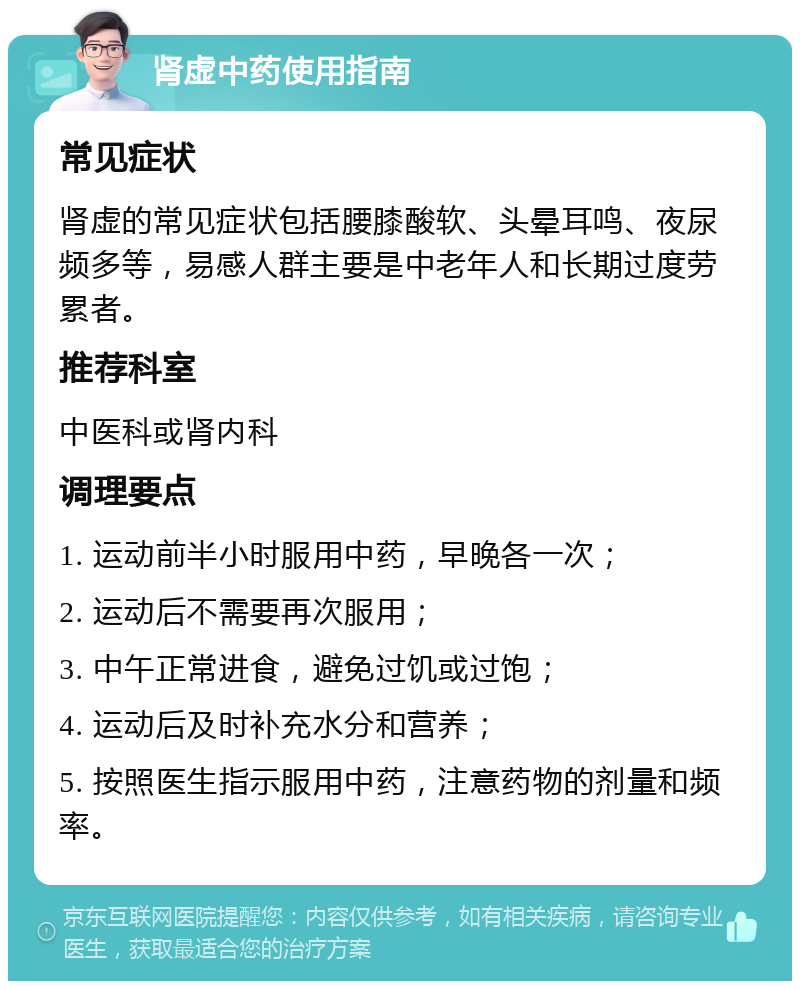 肾虚中药使用指南 常见症状 肾虚的常见症状包括腰膝酸软、头晕耳鸣、夜尿频多等，易感人群主要是中老年人和长期过度劳累者。 推荐科室 中医科或肾内科 调理要点 1. 运动前半小时服用中药，早晚各一次； 2. 运动后不需要再次服用； 3. 中午正常进食，避免过饥或过饱； 4. 运动后及时补充水分和营养； 5. 按照医生指示服用中药，注意药物的剂量和频率。