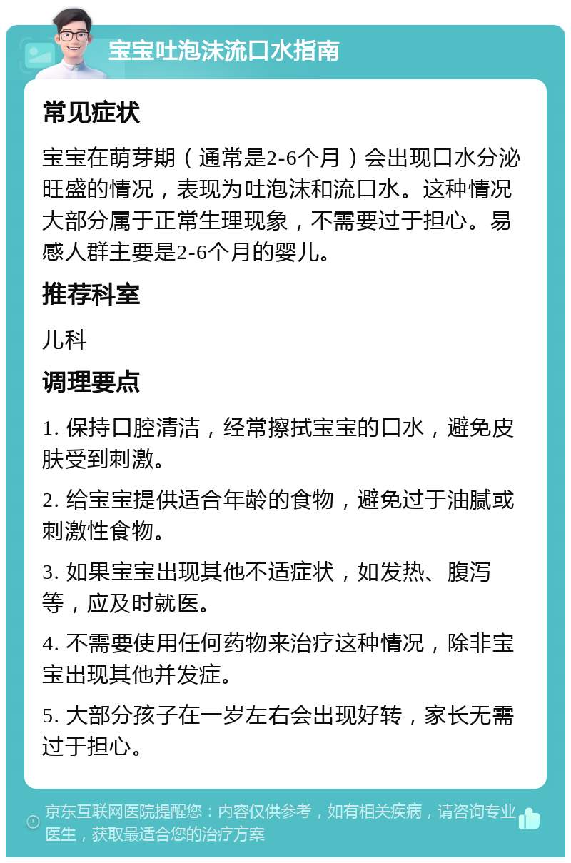 宝宝吐泡沫流口水指南 常见症状 宝宝在萌芽期（通常是2-6个月）会出现口水分泌旺盛的情况，表现为吐泡沫和流口水。这种情况大部分属于正常生理现象，不需要过于担心。易感人群主要是2-6个月的婴儿。 推荐科室 儿科 调理要点 1. 保持口腔清洁，经常擦拭宝宝的口水，避免皮肤受到刺激。 2. 给宝宝提供适合年龄的食物，避免过于油腻或刺激性食物。 3. 如果宝宝出现其他不适症状，如发热、腹泻等，应及时就医。 4. 不需要使用任何药物来治疗这种情况，除非宝宝出现其他并发症。 5. 大部分孩子在一岁左右会出现好转，家长无需过于担心。