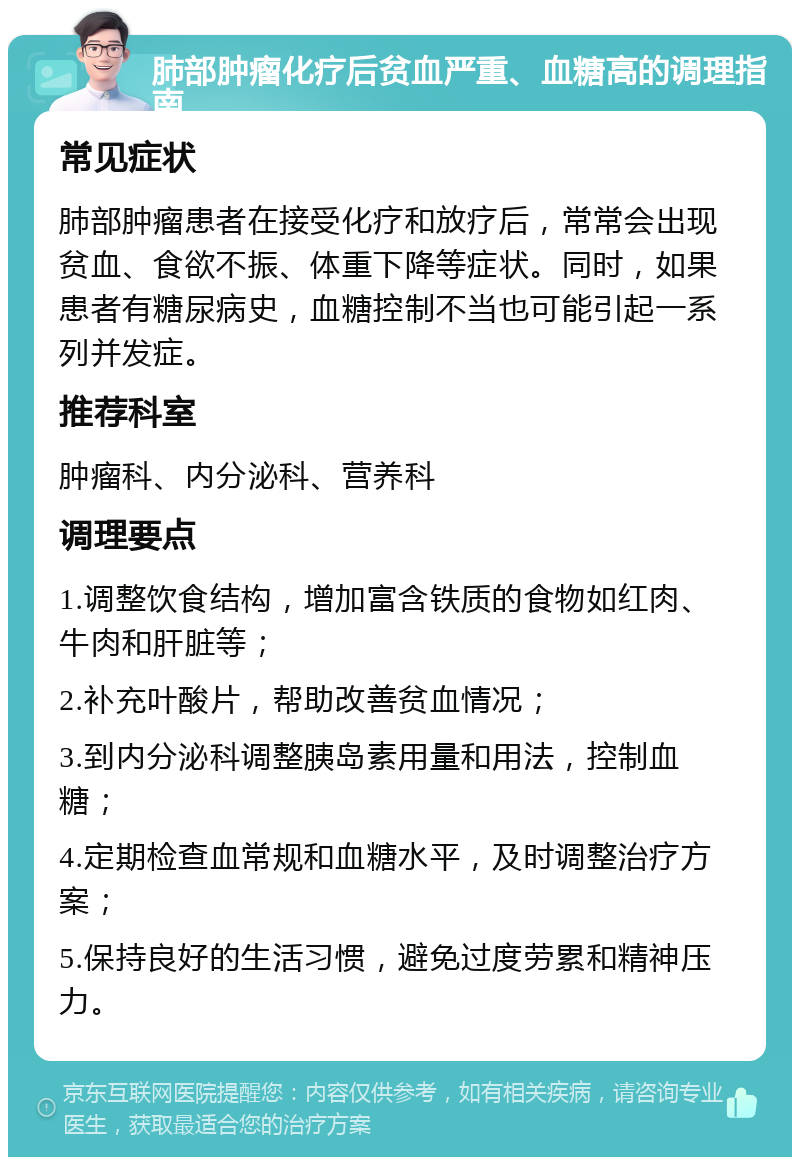 肺部肿瘤化疗后贫血严重、血糖高的调理指南 常见症状 肺部肿瘤患者在接受化疗和放疗后，常常会出现贫血、食欲不振、体重下降等症状。同时，如果患者有糖尿病史，血糖控制不当也可能引起一系列并发症。 推荐科室 肿瘤科、内分泌科、营养科 调理要点 1.调整饮食结构，增加富含铁质的食物如红肉、牛肉和肝脏等； 2.补充叶酸片，帮助改善贫血情况； 3.到内分泌科调整胰岛素用量和用法，控制血糖； 4.定期检查血常规和血糖水平，及时调整治疗方案； 5.保持良好的生活习惯，避免过度劳累和精神压力。