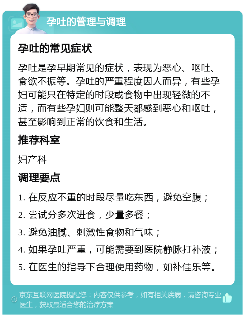 孕吐的管理与调理 孕吐的常见症状 孕吐是孕早期常见的症状，表现为恶心、呕吐、食欲不振等。孕吐的严重程度因人而异，有些孕妇可能只在特定的时段或食物中出现轻微的不适，而有些孕妇则可能整天都感到恶心和呕吐，甚至影响到正常的饮食和生活。 推荐科室 妇产科 调理要点 1. 在反应不重的时段尽量吃东西，避免空腹； 2. 尝试分多次进食，少量多餐； 3. 避免油腻、刺激性食物和气味； 4. 如果孕吐严重，可能需要到医院静脉打补液； 5. 在医生的指导下合理使用药物，如补佳乐等。