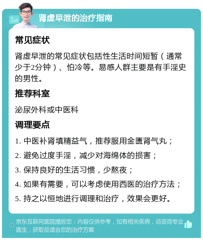 肾虚早泄的治疗指南 常见症状 肾虚早泄的常见症状包括性生活时间短暂（通常少于2分钟）、怕冷等。易感人群主要是有手淫史的男性。 推荐科室 泌尿外科或中医科 调理要点 1. 中医补肾填精益气，推荐服用金匮肾气丸； 2. 避免过度手淫，减少对海绵体的损害； 3. 保持良好的生活习惯，少熬夜； 4. 如果有需要，可以考虑使用西医的治疗方法； 5. 持之以恒地进行调理和治疗，效果会更好。