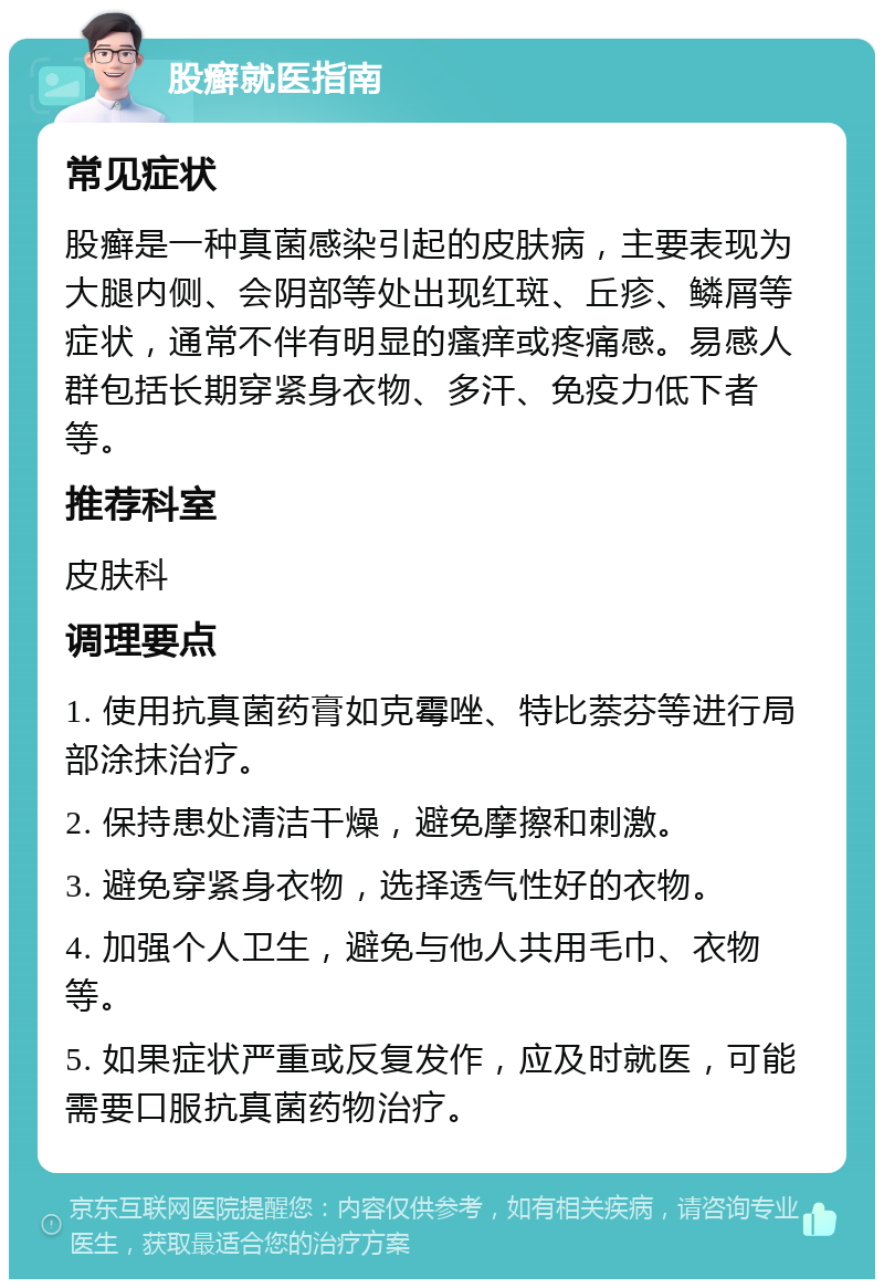 股癣就医指南 常见症状 股癣是一种真菌感染引起的皮肤病，主要表现为大腿内侧、会阴部等处出现红斑、丘疹、鳞屑等症状，通常不伴有明显的瘙痒或疼痛感。易感人群包括长期穿紧身衣物、多汗、免疫力低下者等。 推荐科室 皮肤科 调理要点 1. 使用抗真菌药膏如克霉唑、特比萘芬等进行局部涂抹治疗。 2. 保持患处清洁干燥，避免摩擦和刺激。 3. 避免穿紧身衣物，选择透气性好的衣物。 4. 加强个人卫生，避免与他人共用毛巾、衣物等。 5. 如果症状严重或反复发作，应及时就医，可能需要口服抗真菌药物治疗。