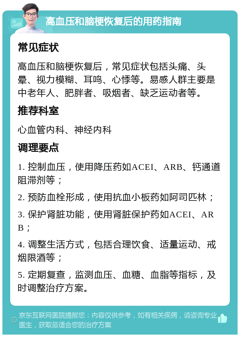 高血压和脑梗恢复后的用药指南 常见症状 高血压和脑梗恢复后，常见症状包括头痛、头晕、视力模糊、耳鸣、心悸等。易感人群主要是中老年人、肥胖者、吸烟者、缺乏运动者等。 推荐科室 心血管内科、神经内科 调理要点 1. 控制血压，使用降压药如ACEI、ARB、钙通道阻滞剂等； 2. 预防血栓形成，使用抗血小板药如阿司匹林； 3. 保护肾脏功能，使用肾脏保护药如ACEI、ARB； 4. 调整生活方式，包括合理饮食、适量运动、戒烟限酒等； 5. 定期复查，监测血压、血糖、血脂等指标，及时调整治疗方案。