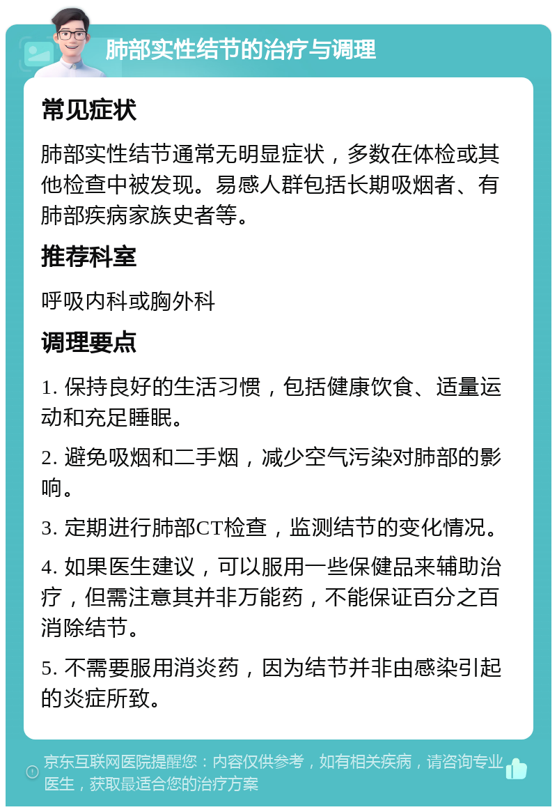 肺部实性结节的治疗与调理 常见症状 肺部实性结节通常无明显症状，多数在体检或其他检查中被发现。易感人群包括长期吸烟者、有肺部疾病家族史者等。 推荐科室 呼吸内科或胸外科 调理要点 1. 保持良好的生活习惯，包括健康饮食、适量运动和充足睡眠。 2. 避免吸烟和二手烟，减少空气污染对肺部的影响。 3. 定期进行肺部CT检查，监测结节的变化情况。 4. 如果医生建议，可以服用一些保健品来辅助治疗，但需注意其并非万能药，不能保证百分之百消除结节。 5. 不需要服用消炎药，因为结节并非由感染引起的炎症所致。