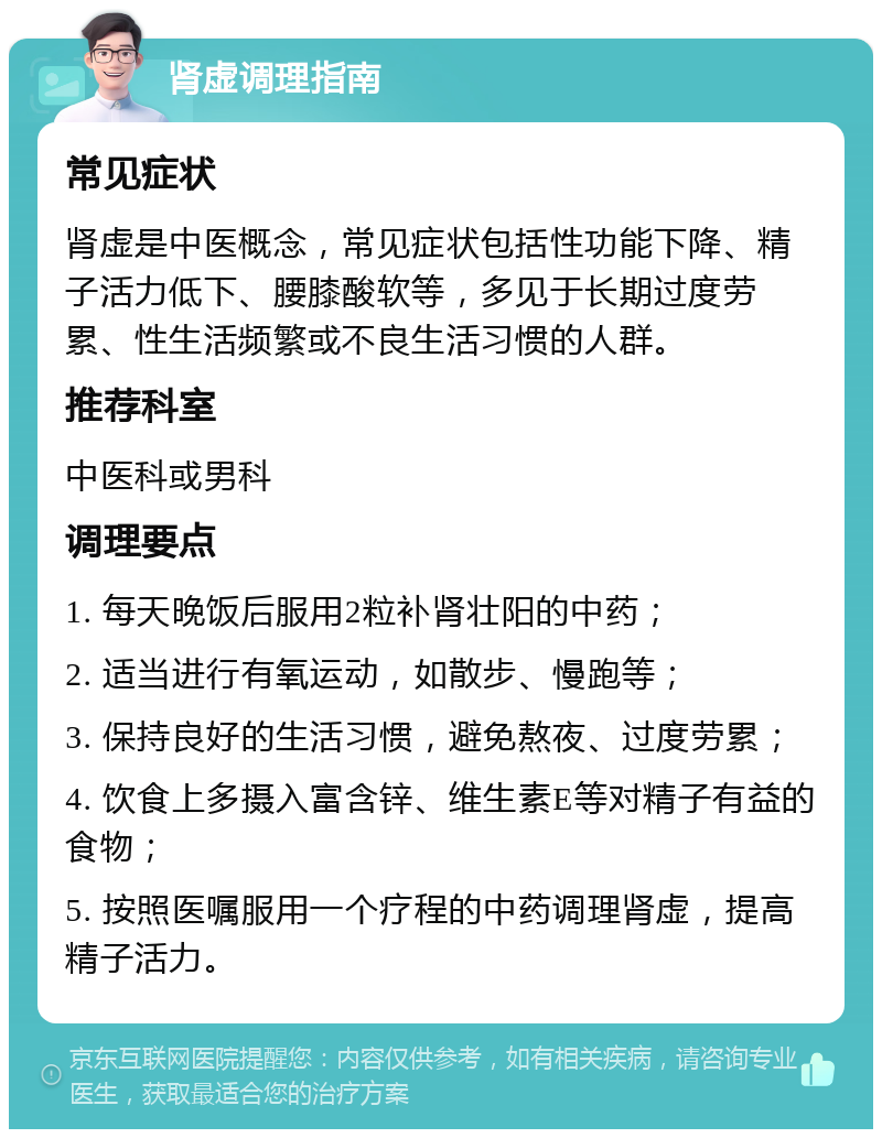 肾虚调理指南 常见症状 肾虚是中医概念，常见症状包括性功能下降、精子活力低下、腰膝酸软等，多见于长期过度劳累、性生活频繁或不良生活习惯的人群。 推荐科室 中医科或男科 调理要点 1. 每天晚饭后服用2粒补肾壮阳的中药； 2. 适当进行有氧运动，如散步、慢跑等； 3. 保持良好的生活习惯，避免熬夜、过度劳累； 4. 饮食上多摄入富含锌、维生素E等对精子有益的食物； 5. 按照医嘱服用一个疗程的中药调理肾虚，提高精子活力。