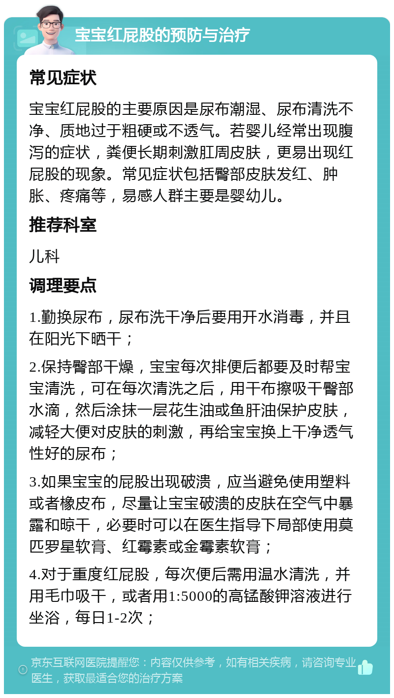 宝宝红屁股的预防与治疗 常见症状 宝宝红屁股的主要原因是尿布潮湿、尿布清洗不净、质地过于粗硬或不透气。若婴儿经常出现腹泻的症状，粪便长期刺激肛周皮肤，更易出现红屁股的现象。常见症状包括臀部皮肤发红、肿胀、疼痛等，易感人群主要是婴幼儿。 推荐科室 儿科 调理要点 1.勤换尿布，尿布洗干净后要用开水消毒，并且在阳光下晒干； 2.保持臀部干燥，宝宝每次排便后都要及时帮宝宝清洗，可在每次清洗之后，用干布擦吸干臀部水滴，然后涂抹一层花生油或鱼肝油保护皮肤，减轻大便对皮肤的刺激，再给宝宝换上干净透气性好的尿布； 3.如果宝宝的屁股出现破溃，应当避免使用塑料或者橡皮布，尽量让宝宝破溃的皮肤在空气中暴露和晾干，必要时可以在医生指导下局部使用莫匹罗星软膏、红霉素或金霉素软膏； 4.对于重度红屁股，每次便后需用温水清洗，并用毛巾吸干，或者用1:5000的高锰酸钾溶液进行坐浴，每日1-2次；