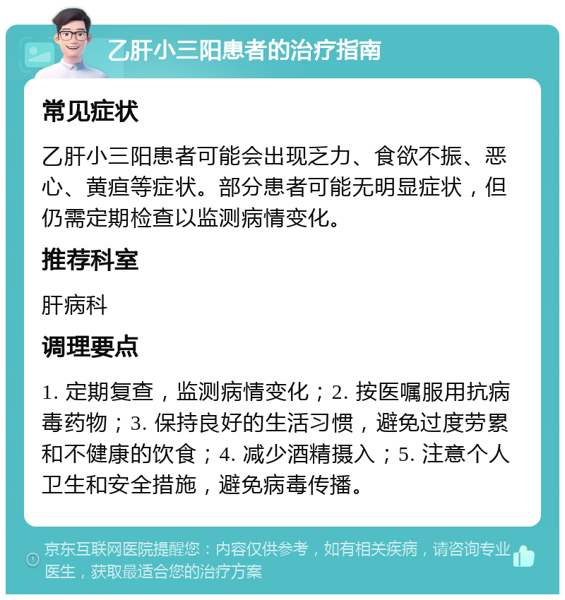 乙肝小三阳患者的治疗指南 常见症状 乙肝小三阳患者可能会出现乏力、食欲不振、恶心、黄疸等症状。部分患者可能无明显症状，但仍需定期检查以监测病情变化。 推荐科室 肝病科 调理要点 1. 定期复查，监测病情变化；2. 按医嘱服用抗病毒药物；3. 保持良好的生活习惯，避免过度劳累和不健康的饮食；4. 减少酒精摄入；5. 注意个人卫生和安全措施，避免病毒传播。