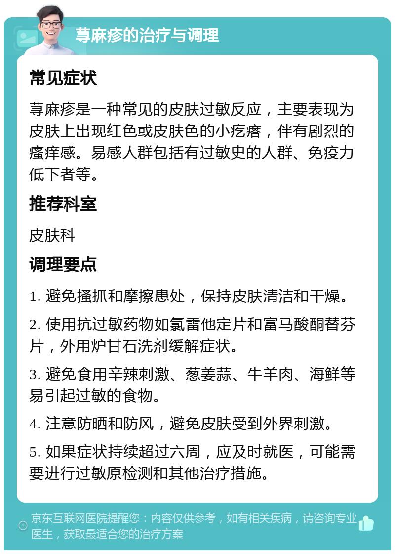 荨麻疹的治疗与调理 常见症状 荨麻疹是一种常见的皮肤过敏反应，主要表现为皮肤上出现红色或皮肤色的小疙瘩，伴有剧烈的瘙痒感。易感人群包括有过敏史的人群、免疫力低下者等。 推荐科室 皮肤科 调理要点 1. 避免搔抓和摩擦患处，保持皮肤清洁和干燥。 2. 使用抗过敏药物如氯雷他定片和富马酸酮替芬片，外用炉甘石洗剂缓解症状。 3. 避免食用辛辣刺激、葱姜蒜、牛羊肉、海鲜等易引起过敏的食物。 4. 注意防晒和防风，避免皮肤受到外界刺激。 5. 如果症状持续超过六周，应及时就医，可能需要进行过敏原检测和其他治疗措施。