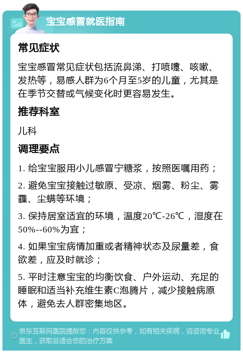 宝宝感冒就医指南 常见症状 宝宝感冒常见症状包括流鼻涕、打喷嚏、咳嗽、发热等，易感人群为6个月至5岁的儿童，尤其是在季节交替或气候变化时更容易发生。 推荐科室 儿科 调理要点 1. 给宝宝服用小儿感冒宁糖浆，按照医嘱用药； 2. 避免宝宝接触过敏原、受凉、烟雾、粉尘、雾霾、尘螨等环境； 3. 保持居室适宜的环境，温度20℃-26℃，湿度在50%--60%为宜； 4. 如果宝宝病情加重或者精神状态及尿量差，食欲差，应及时就诊； 5. 平时注意宝宝的均衡饮食、户外运动、充足的睡眠和适当补充维生素C泡腾片，减少接触病原体，避免去人群密集地区。