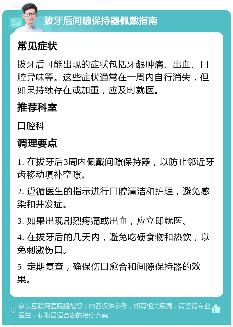 拔牙后间隙保持器佩戴指南 常见症状 拔牙后可能出现的症状包括牙龈肿痛、出血、口腔异味等。这些症状通常在一周内自行消失，但如果持续存在或加重，应及时就医。 推荐科室 口腔科 调理要点 1. 在拔牙后3周内佩戴间隙保持器，以防止邻近牙齿移动填补空隙。 2. 遵循医生的指示进行口腔清洁和护理，避免感染和并发症。 3. 如果出现剧烈疼痛或出血，应立即就医。 4. 在拔牙后的几天内，避免吃硬食物和热饮，以免刺激伤口。 5. 定期复查，确保伤口愈合和间隙保持器的效果。