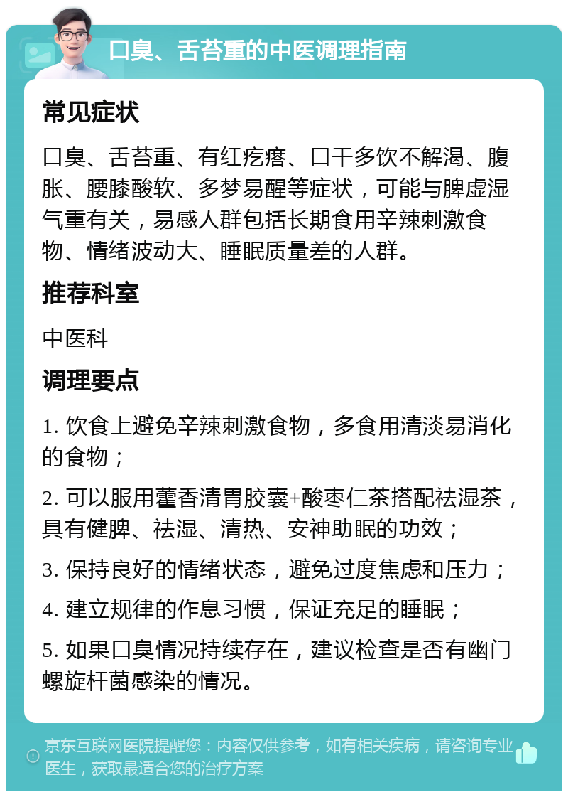 口臭、舌苔重的中医调理指南 常见症状 口臭、舌苔重、有红疙瘩、口干多饮不解渴、腹胀、腰膝酸软、多梦易醒等症状，可能与脾虚湿气重有关，易感人群包括长期食用辛辣刺激食物、情绪波动大、睡眠质量差的人群。 推荐科室 中医科 调理要点 1. 饮食上避免辛辣刺激食物，多食用清淡易消化的食物； 2. 可以服用藿香清胃胶囊+酸枣仁茶搭配祛湿茶，具有健脾、祛湿、清热、安神助眠的功效； 3. 保持良好的情绪状态，避免过度焦虑和压力； 4. 建立规律的作息习惯，保证充足的睡眠； 5. 如果口臭情况持续存在，建议检查是否有幽门螺旋杆菌感染的情况。