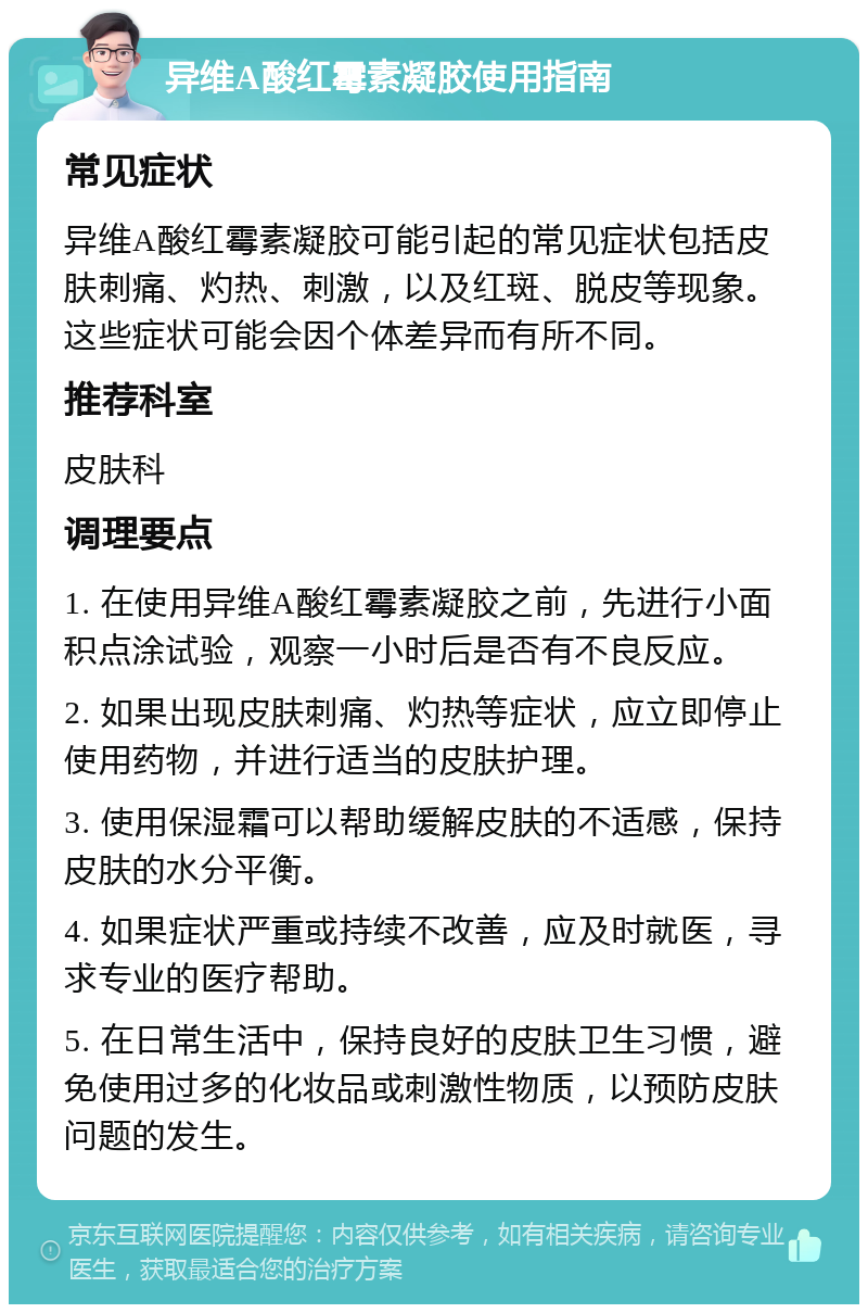 异维A酸红霉素凝胶使用指南 常见症状 异维A酸红霉素凝胶可能引起的常见症状包括皮肤刺痛、灼热、刺激，以及红斑、脱皮等现象。这些症状可能会因个体差异而有所不同。 推荐科室 皮肤科 调理要点 1. 在使用异维A酸红霉素凝胶之前，先进行小面积点涂试验，观察一小时后是否有不良反应。 2. 如果出现皮肤刺痛、灼热等症状，应立即停止使用药物，并进行适当的皮肤护理。 3. 使用保湿霜可以帮助缓解皮肤的不适感，保持皮肤的水分平衡。 4. 如果症状严重或持续不改善，应及时就医，寻求专业的医疗帮助。 5. 在日常生活中，保持良好的皮肤卫生习惯，避免使用过多的化妆品或刺激性物质，以预防皮肤问题的发生。