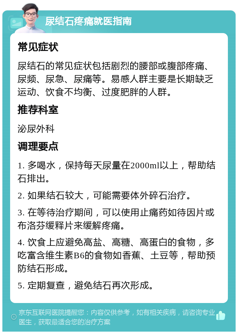 尿结石疼痛就医指南 常见症状 尿结石的常见症状包括剧烈的腰部或腹部疼痛、尿频、尿急、尿痛等。易感人群主要是长期缺乏运动、饮食不均衡、过度肥胖的人群。 推荐科室 泌尿外科 调理要点 1. 多喝水，保持每天尿量在2000ml以上，帮助结石排出。 2. 如果结石较大，可能需要体外碎石治疗。 3. 在等待治疗期间，可以使用止痛药如待因片或布洛芬缓释片来缓解疼痛。 4. 饮食上应避免高盐、高糖、高蛋白的食物，多吃富含维生素B6的食物如香蕉、土豆等，帮助预防结石形成。 5. 定期复查，避免结石再次形成。