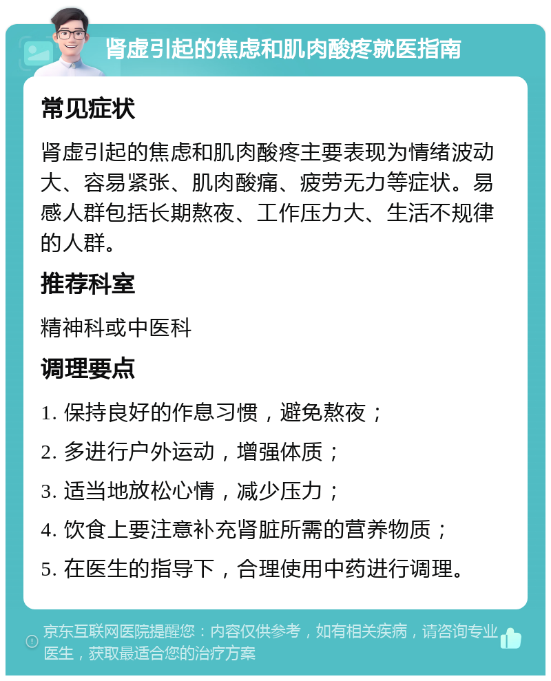 肾虚引起的焦虑和肌肉酸疼就医指南 常见症状 肾虚引起的焦虑和肌肉酸疼主要表现为情绪波动大、容易紧张、肌肉酸痛、疲劳无力等症状。易感人群包括长期熬夜、工作压力大、生活不规律的人群。 推荐科室 精神科或中医科 调理要点 1. 保持良好的作息习惯，避免熬夜； 2. 多进行户外运动，增强体质； 3. 适当地放松心情，减少压力； 4. 饮食上要注意补充肾脏所需的营养物质； 5. 在医生的指导下，合理使用中药进行调理。