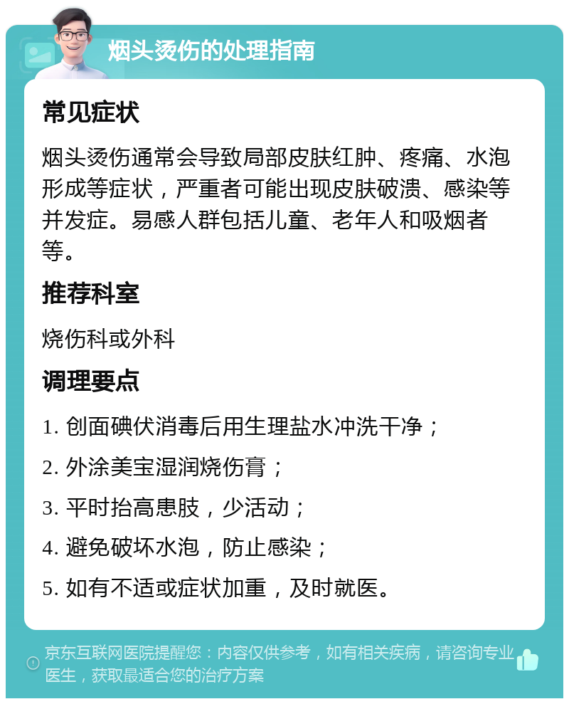 烟头烫伤的处理指南 常见症状 烟头烫伤通常会导致局部皮肤红肿、疼痛、水泡形成等症状，严重者可能出现皮肤破溃、感染等并发症。易感人群包括儿童、老年人和吸烟者等。 推荐科室 烧伤科或外科 调理要点 1. 创面碘伏消毒后用生理盐水冲洗干净； 2. 外涂美宝湿润烧伤膏； 3. 平时抬高患肢，少活动； 4. 避免破坏水泡，防止感染； 5. 如有不适或症状加重，及时就医。