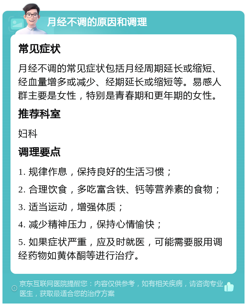 月经不调的原因和调理 常见症状 月经不调的常见症状包括月经周期延长或缩短、经血量增多或减少、经期延长或缩短等。易感人群主要是女性，特别是青春期和更年期的女性。 推荐科室 妇科 调理要点 1. 规律作息，保持良好的生活习惯； 2. 合理饮食，多吃富含铁、钙等营养素的食物； 3. 适当运动，增强体质； 4. 减少精神压力，保持心情愉快； 5. 如果症状严重，应及时就医，可能需要服用调经药物如黄体酮等进行治疗。