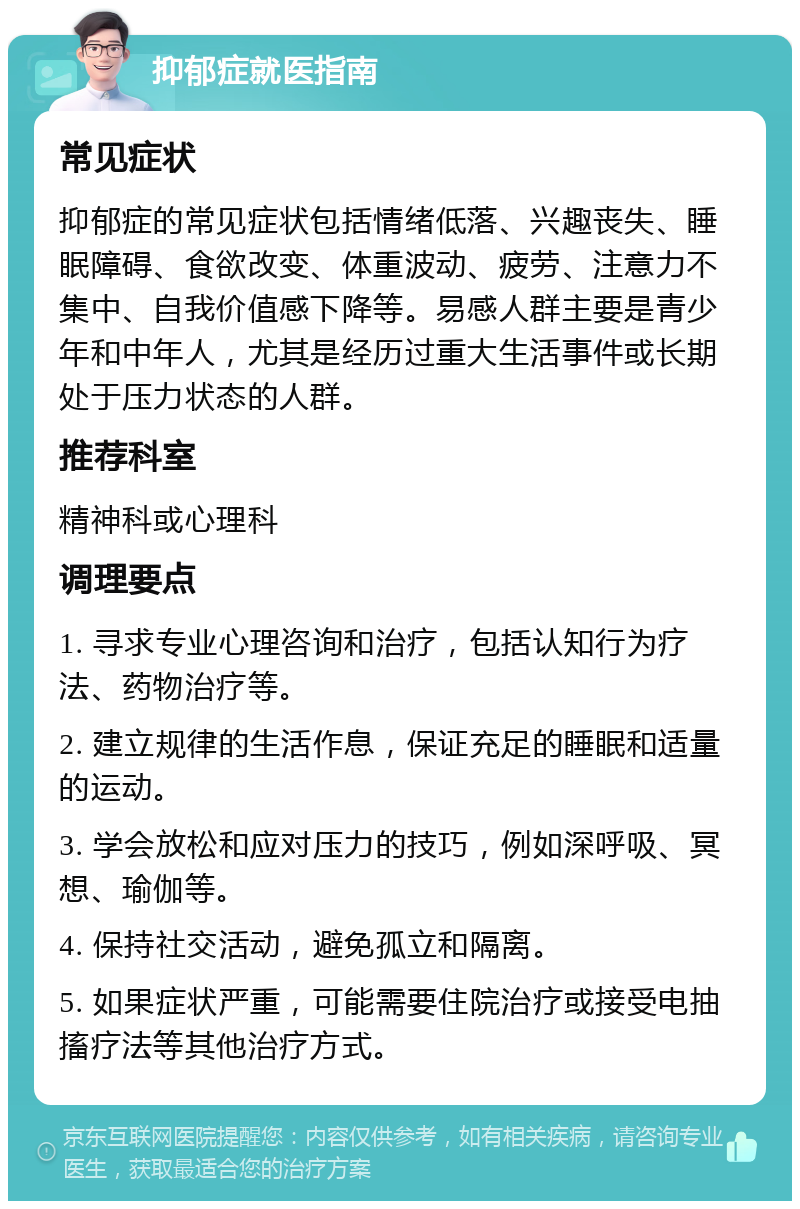 抑郁症就医指南 常见症状 抑郁症的常见症状包括情绪低落、兴趣丧失、睡眠障碍、食欲改变、体重波动、疲劳、注意力不集中、自我价值感下降等。易感人群主要是青少年和中年人，尤其是经历过重大生活事件或长期处于压力状态的人群。 推荐科室 精神科或心理科 调理要点 1. 寻求专业心理咨询和治疗，包括认知行为疗法、药物治疗等。 2. 建立规律的生活作息，保证充足的睡眠和适量的运动。 3. 学会放松和应对压力的技巧，例如深呼吸、冥想、瑜伽等。 4. 保持社交活动，避免孤立和隔离。 5. 如果症状严重，可能需要住院治疗或接受电抽搐疗法等其他治疗方式。