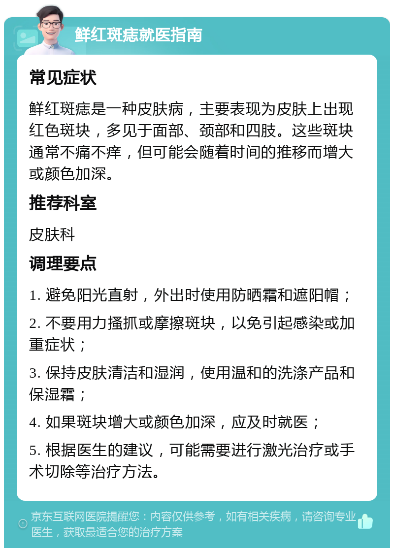 鲜红斑痣就医指南 常见症状 鲜红斑痣是一种皮肤病，主要表现为皮肤上出现红色斑块，多见于面部、颈部和四肢。这些斑块通常不痛不痒，但可能会随着时间的推移而增大或颜色加深。 推荐科室 皮肤科 调理要点 1. 避免阳光直射，外出时使用防晒霜和遮阳帽； 2. 不要用力搔抓或摩擦斑块，以免引起感染或加重症状； 3. 保持皮肤清洁和湿润，使用温和的洗涤产品和保湿霜； 4. 如果斑块增大或颜色加深，应及时就医； 5. 根据医生的建议，可能需要进行激光治疗或手术切除等治疗方法。