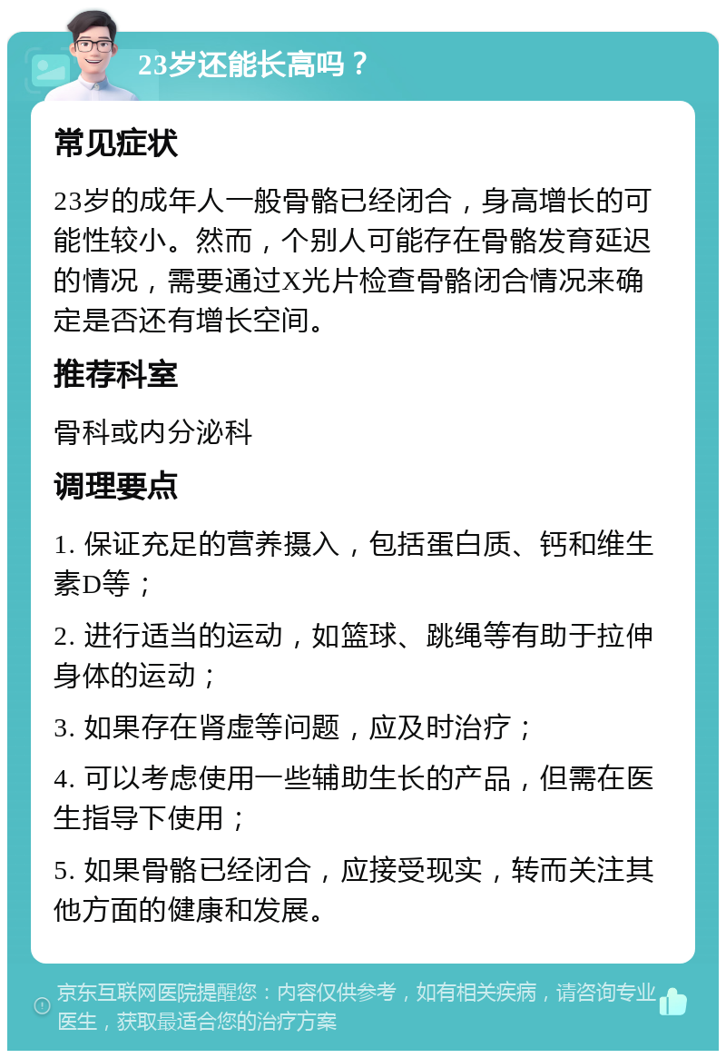 23岁还能长高吗？ 常见症状 23岁的成年人一般骨骼已经闭合，身高增长的可能性较小。然而，个别人可能存在骨骼发育延迟的情况，需要通过X光片检查骨骼闭合情况来确定是否还有增长空间。 推荐科室 骨科或内分泌科 调理要点 1. 保证充足的营养摄入，包括蛋白质、钙和维生素D等； 2. 进行适当的运动，如篮球、跳绳等有助于拉伸身体的运动； 3. 如果存在肾虚等问题，应及时治疗； 4. 可以考虑使用一些辅助生长的产品，但需在医生指导下使用； 5. 如果骨骼已经闭合，应接受现实，转而关注其他方面的健康和发展。