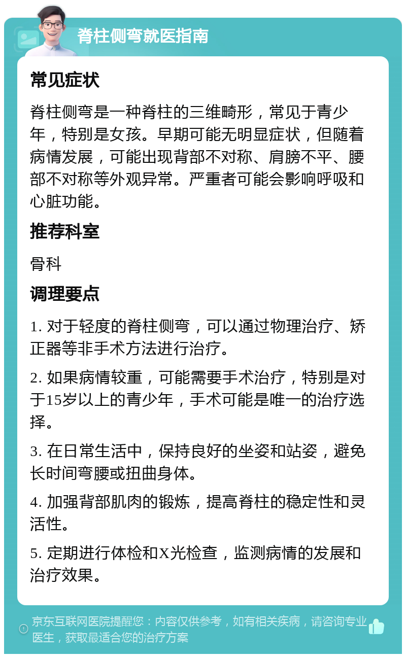 脊柱侧弯就医指南 常见症状 脊柱侧弯是一种脊柱的三维畸形，常见于青少年，特别是女孩。早期可能无明显症状，但随着病情发展，可能出现背部不对称、肩膀不平、腰部不对称等外观异常。严重者可能会影响呼吸和心脏功能。 推荐科室 骨科 调理要点 1. 对于轻度的脊柱侧弯，可以通过物理治疗、矫正器等非手术方法进行治疗。 2. 如果病情较重，可能需要手术治疗，特别是对于15岁以上的青少年，手术可能是唯一的治疗选择。 3. 在日常生活中，保持良好的坐姿和站姿，避免长时间弯腰或扭曲身体。 4. 加强背部肌肉的锻炼，提高脊柱的稳定性和灵活性。 5. 定期进行体检和X光检查，监测病情的发展和治疗效果。