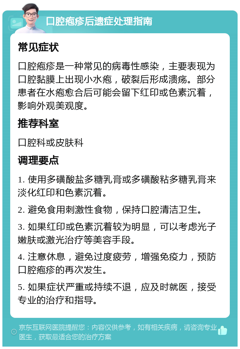 口腔疱疹后遗症处理指南 常见症状 口腔疱疹是一种常见的病毒性感染，主要表现为口腔黏膜上出现小水疱，破裂后形成溃疡。部分患者在水疱愈合后可能会留下红印或色素沉着，影响外观美观度。 推荐科室 口腔科或皮肤科 调理要点 1. 使用多磺酸盐多糖乳膏或多磺酸粘多糖乳膏来淡化红印和色素沉着。 2. 避免食用刺激性食物，保持口腔清洁卫生。 3. 如果红印或色素沉着较为明显，可以考虑光子嫩肤或激光治疗等美容手段。 4. 注意休息，避免过度疲劳，增强免疫力，预防口腔疱疹的再次发生。 5. 如果症状严重或持续不退，应及时就医，接受专业的治疗和指导。