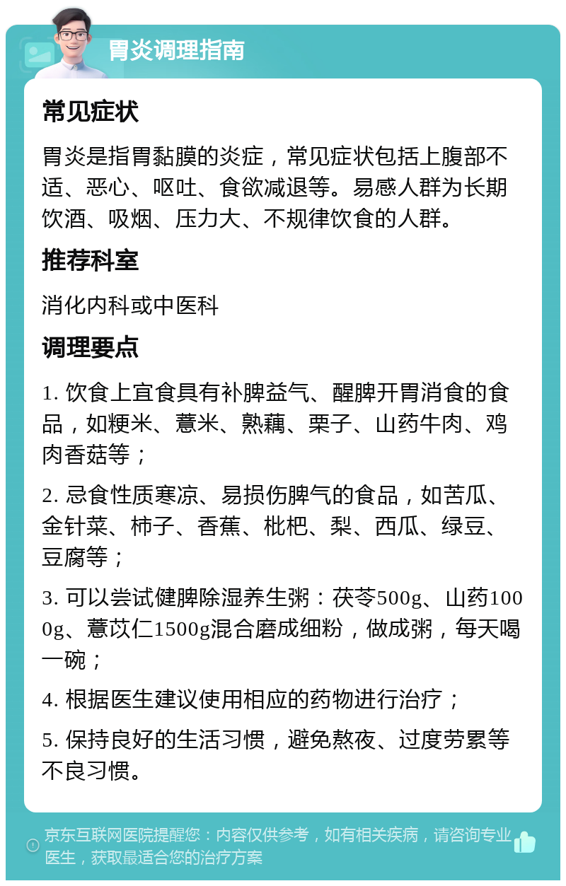 胃炎调理指南 常见症状 胃炎是指胃黏膜的炎症，常见症状包括上腹部不适、恶心、呕吐、食欲减退等。易感人群为长期饮酒、吸烟、压力大、不规律饮食的人群。 推荐科室 消化内科或中医科 调理要点 1. 饮食上宜食具有补脾益气、醒脾开胃消食的食品，如粳米、薏米、熟藕、栗子、山药牛肉、鸡肉香菇等； 2. 忌食性质寒凉、易损伤脾气的食品，如苦瓜、金针菜、柿子、香蕉、枇杷、梨、西瓜、绿豆、豆腐等； 3. 可以尝试健脾除湿养生粥：茯苓500g、山药1000g、薏苡仁1500g混合磨成细粉，做成粥，每天喝一碗； 4. 根据医生建议使用相应的药物进行治疗； 5. 保持良好的生活习惯，避免熬夜、过度劳累等不良习惯。