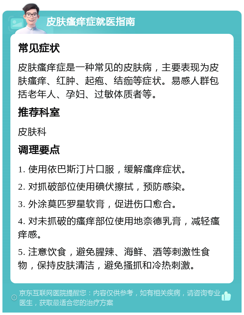 皮肤瘙痒症就医指南 常见症状 皮肤瘙痒症是一种常见的皮肤病，主要表现为皮肤瘙痒、红肿、起疱、结痂等症状。易感人群包括老年人、孕妇、过敏体质者等。 推荐科室 皮肤科 调理要点 1. 使用依巴斯汀片口服，缓解瘙痒症状。 2. 对抓破部位使用碘伏擦拭，预防感染。 3. 外涂莫匹罗星软膏，促进伤口愈合。 4. 对未抓破的瘙痒部位使用地奈德乳膏，减轻瘙痒感。 5. 注意饮食，避免腥辣、海鲜、酒等刺激性食物，保持皮肤清洁，避免搔抓和冷热刺激。