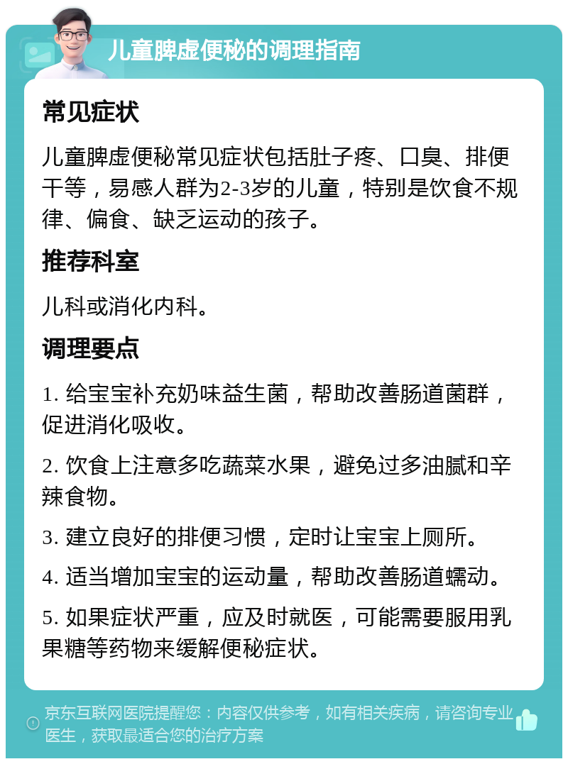 儿童脾虚便秘的调理指南 常见症状 儿童脾虚便秘常见症状包括肚子疼、口臭、排便干等，易感人群为2-3岁的儿童，特别是饮食不规律、偏食、缺乏运动的孩子。 推荐科室 儿科或消化内科。 调理要点 1. 给宝宝补充奶味益生菌，帮助改善肠道菌群，促进消化吸收。 2. 饮食上注意多吃蔬菜水果，避免过多油腻和辛辣食物。 3. 建立良好的排便习惯，定时让宝宝上厕所。 4. 适当增加宝宝的运动量，帮助改善肠道蠕动。 5. 如果症状严重，应及时就医，可能需要服用乳果糖等药物来缓解便秘症状。