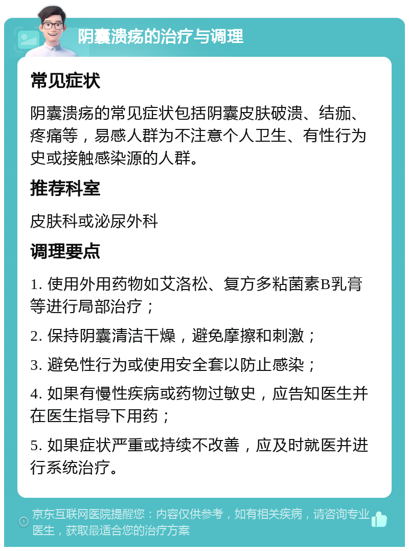 阴囊溃疡的治疗与调理 常见症状 阴囊溃疡的常见症状包括阴囊皮肤破溃、结痂、疼痛等，易感人群为不注意个人卫生、有性行为史或接触感染源的人群。 推荐科室 皮肤科或泌尿外科 调理要点 1. 使用外用药物如艾洛松、复方多粘菌素B乳膏等进行局部治疗； 2. 保持阴囊清洁干燥，避免摩擦和刺激； 3. 避免性行为或使用安全套以防止感染； 4. 如果有慢性疾病或药物过敏史，应告知医生并在医生指导下用药； 5. 如果症状严重或持续不改善，应及时就医并进行系统治疗。