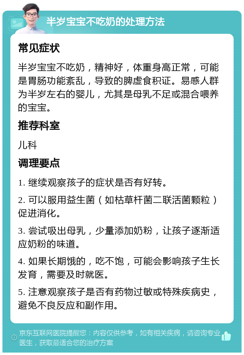 半岁宝宝不吃奶的处理方法 常见症状 半岁宝宝不吃奶，精神好，体重身高正常，可能是胃肠功能紊乱，导致的脾虚食积证。易感人群为半岁左右的婴儿，尤其是母乳不足或混合喂养的宝宝。 推荐科室 儿科 调理要点 1. 继续观察孩子的症状是否有好转。 2. 可以服用益生菌（如枯草杆菌二联活菌颗粒）促进消化。 3. 尝试吸出母乳，少量添加奶粉，让孩子逐渐适应奶粉的味道。 4. 如果长期饿的，吃不饱，可能会影响孩子生长发育，需要及时就医。 5. 注意观察孩子是否有药物过敏或特殊疾病史，避免不良反应和副作用。