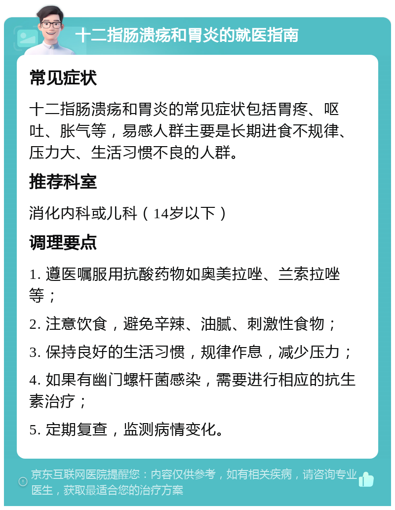 十二指肠溃疡和胃炎的就医指南 常见症状 十二指肠溃疡和胃炎的常见症状包括胃疼、呕吐、胀气等，易感人群主要是长期进食不规律、压力大、生活习惯不良的人群。 推荐科室 消化内科或儿科（14岁以下） 调理要点 1. 遵医嘱服用抗酸药物如奥美拉唑、兰索拉唑等； 2. 注意饮食，避免辛辣、油腻、刺激性食物； 3. 保持良好的生活习惯，规律作息，减少压力； 4. 如果有幽门螺杆菌感染，需要进行相应的抗生素治疗； 5. 定期复查，监测病情变化。