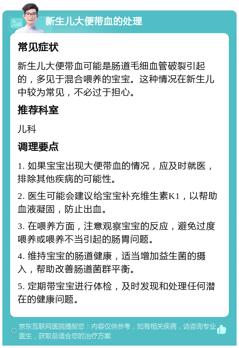 新生儿大便带血的处理 常见症状 新生儿大便带血可能是肠道毛细血管破裂引起的，多见于混合喂养的宝宝。这种情况在新生儿中较为常见，不必过于担心。 推荐科室 儿科 调理要点 1. 如果宝宝出现大便带血的情况，应及时就医，排除其他疾病的可能性。 2. 医生可能会建议给宝宝补充维生素K1，以帮助血液凝固，防止出血。 3. 在喂养方面，注意观察宝宝的反应，避免过度喂养或喂养不当引起的肠胃问题。 4. 维持宝宝的肠道健康，适当增加益生菌的摄入，帮助改善肠道菌群平衡。 5. 定期带宝宝进行体检，及时发现和处理任何潜在的健康问题。