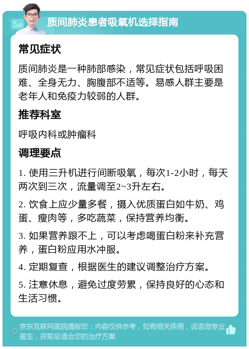 质间肺炎患者吸氧机选择指南 常见症状 质间肺炎是一种肺部感染，常见症状包括呼吸困难、全身无力、胸腹部不适等。易感人群主要是老年人和免疫力较弱的人群。 推荐科室 呼吸内科或肿瘤科 调理要点 1. 使用三升机进行间断吸氧，每次1-2小时，每天两次到三次，流量调至2~3升左右。 2. 饮食上应少量多餐，摄入优质蛋白如牛奶、鸡蛋、瘦肉等，多吃蔬菜，保持营养均衡。 3. 如果营养跟不上，可以考虑喝蛋白粉来补充营养，蛋白粉应用水冲服。 4. 定期复查，根据医生的建议调整治疗方案。 5. 注意休息，避免过度劳累，保持良好的心态和生活习惯。