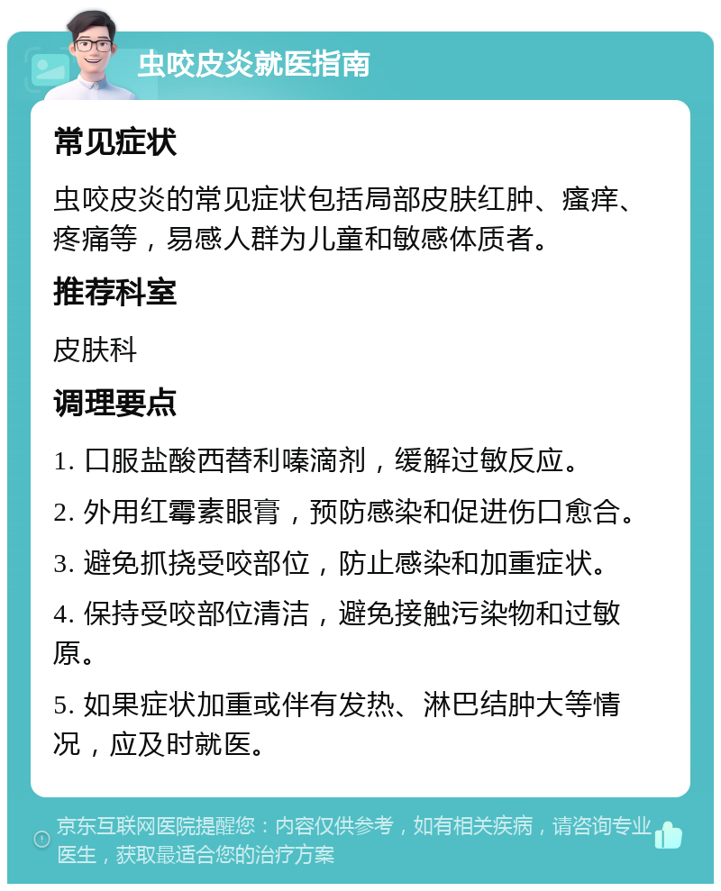 虫咬皮炎就医指南 常见症状 虫咬皮炎的常见症状包括局部皮肤红肿、瘙痒、疼痛等，易感人群为儿童和敏感体质者。 推荐科室 皮肤科 调理要点 1. 口服盐酸西替利嗪滴剂，缓解过敏反应。 2. 外用红霉素眼膏，预防感染和促进伤口愈合。 3. 避免抓挠受咬部位，防止感染和加重症状。 4. 保持受咬部位清洁，避免接触污染物和过敏原。 5. 如果症状加重或伴有发热、淋巴结肿大等情况，应及时就医。