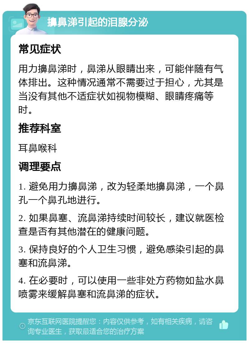 擤鼻涕引起的泪腺分泌 常见症状 用力擤鼻涕时，鼻涕从眼睛出来，可能伴随有气体排出。这种情况通常不需要过于担心，尤其是当没有其他不适症状如视物模糊、眼睛疼痛等时。 推荐科室 耳鼻喉科 调理要点 1. 避免用力擤鼻涕，改为轻柔地擤鼻涕，一个鼻孔一个鼻孔地进行。 2. 如果鼻塞、流鼻涕持续时间较长，建议就医检查是否有其他潜在的健康问题。 3. 保持良好的个人卫生习惯，避免感染引起的鼻塞和流鼻涕。 4. 在必要时，可以使用一些非处方药物如盐水鼻喷雾来缓解鼻塞和流鼻涕的症状。