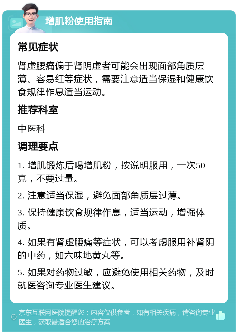 增肌粉使用指南 常见症状 肾虚腰痛偏于肾阴虚者可能会出现面部角质层薄、容易红等症状，需要注意适当保湿和健康饮食规律作息适当运动。 推荐科室 中医科 调理要点 1. 增肌锻炼后喝增肌粉，按说明服用，一次50克，不要过量。 2. 注意适当保湿，避免面部角质层过薄。 3. 保持健康饮食规律作息，适当运动，增强体质。 4. 如果有肾虚腰痛等症状，可以考虑服用补肾阴的中药，如六味地黄丸等。 5. 如果对药物过敏，应避免使用相关药物，及时就医咨询专业医生建议。