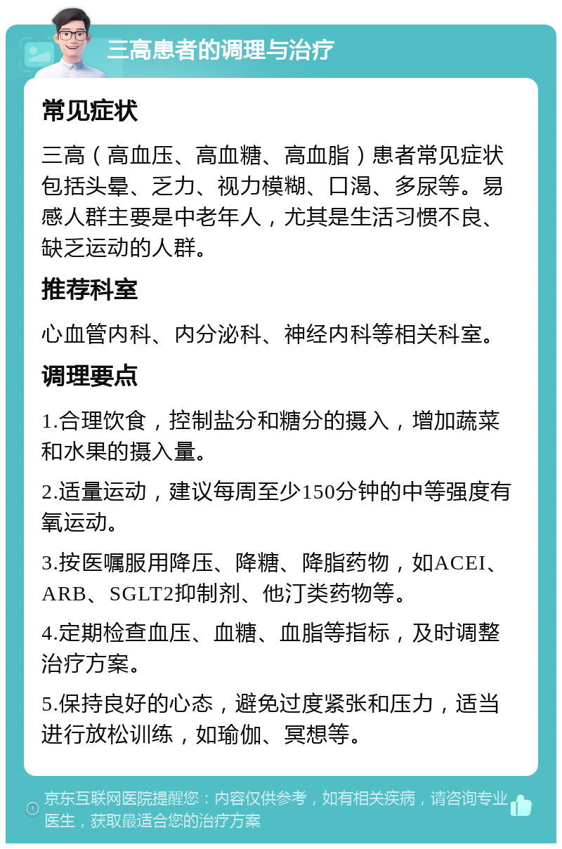 三高患者的调理与治疗 常见症状 三高（高血压、高血糖、高血脂）患者常见症状包括头晕、乏力、视力模糊、口渴、多尿等。易感人群主要是中老年人，尤其是生活习惯不良、缺乏运动的人群。 推荐科室 心血管内科、内分泌科、神经内科等相关科室。 调理要点 1.合理饮食，控制盐分和糖分的摄入，增加蔬菜和水果的摄入量。 2.适量运动，建议每周至少150分钟的中等强度有氧运动。 3.按医嘱服用降压、降糖、降脂药物，如ACEI、ARB、SGLT2抑制剂、他汀类药物等。 4.定期检查血压、血糖、血脂等指标，及时调整治疗方案。 5.保持良好的心态，避免过度紧张和压力，适当进行放松训练，如瑜伽、冥想等。