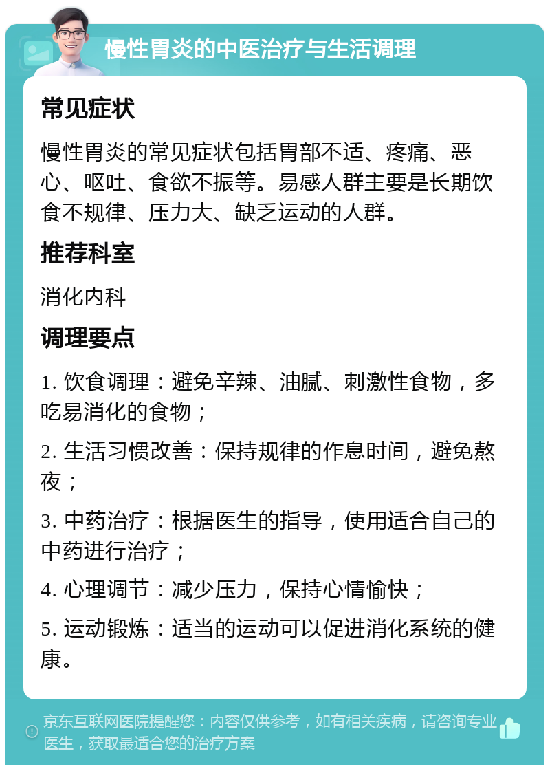 慢性胃炎的中医治疗与生活调理 常见症状 慢性胃炎的常见症状包括胃部不适、疼痛、恶心、呕吐、食欲不振等。易感人群主要是长期饮食不规律、压力大、缺乏运动的人群。 推荐科室 消化内科 调理要点 1. 饮食调理：避免辛辣、油腻、刺激性食物，多吃易消化的食物； 2. 生活习惯改善：保持规律的作息时间，避免熬夜； 3. 中药治疗：根据医生的指导，使用适合自己的中药进行治疗； 4. 心理调节：减少压力，保持心情愉快； 5. 运动锻炼：适当的运动可以促进消化系统的健康。