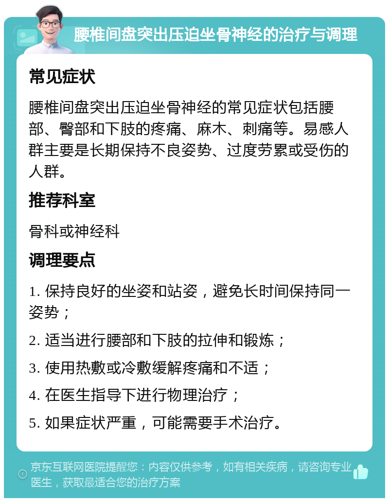 腰椎间盘突出压迫坐骨神经的治疗与调理 常见症状 腰椎间盘突出压迫坐骨神经的常见症状包括腰部、臀部和下肢的疼痛、麻木、刺痛等。易感人群主要是长期保持不良姿势、过度劳累或受伤的人群。 推荐科室 骨科或神经科 调理要点 1. 保持良好的坐姿和站姿，避免长时间保持同一姿势； 2. 适当进行腰部和下肢的拉伸和锻炼； 3. 使用热敷或冷敷缓解疼痛和不适； 4. 在医生指导下进行物理治疗； 5. 如果症状严重，可能需要手术治疗。