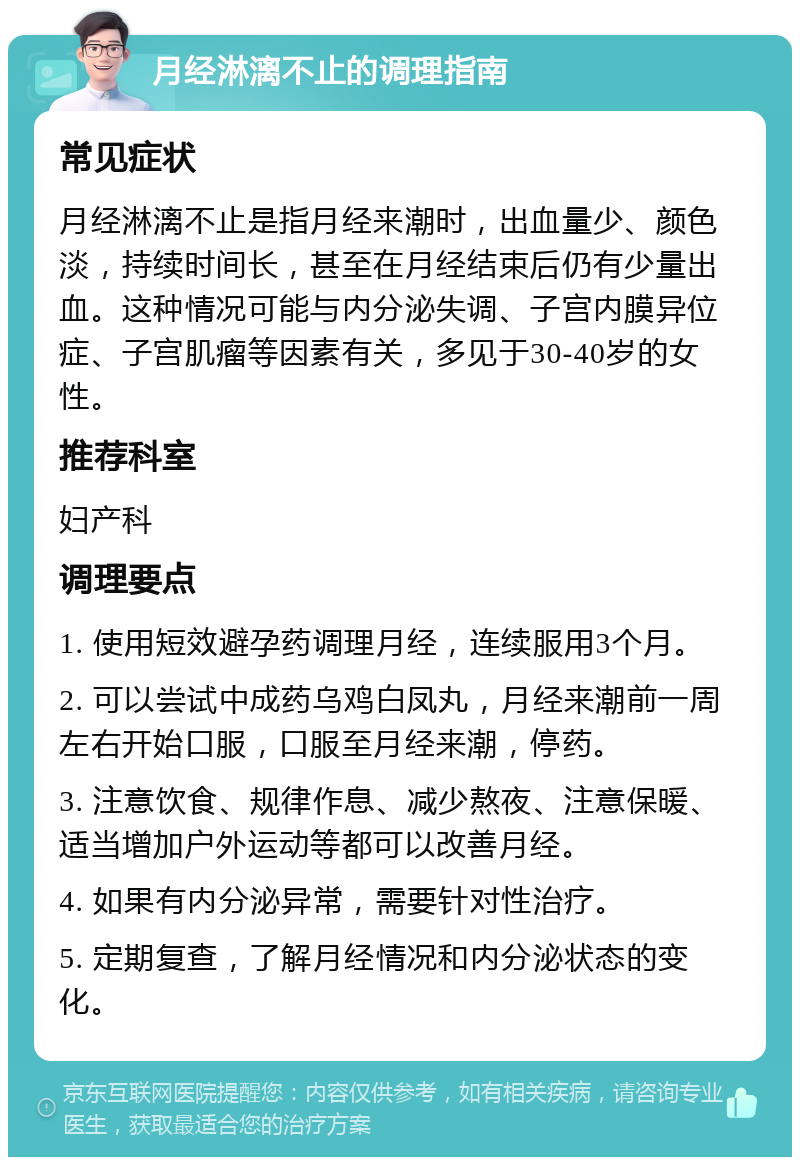 月经淋漓不止的调理指南 常见症状 月经淋漓不止是指月经来潮时，出血量少、颜色淡，持续时间长，甚至在月经结束后仍有少量出血。这种情况可能与内分泌失调、子宫内膜异位症、子宫肌瘤等因素有关，多见于30-40岁的女性。 推荐科室 妇产科 调理要点 1. 使用短效避孕药调理月经，连续服用3个月。 2. 可以尝试中成药乌鸡白凤丸，月经来潮前一周左右开始口服，口服至月经来潮，停药。 3. 注意饮食、规律作息、减少熬夜、注意保暖、适当增加户外运动等都可以改善月经。 4. 如果有内分泌异常，需要针对性治疗。 5. 定期复查，了解月经情况和内分泌状态的变化。