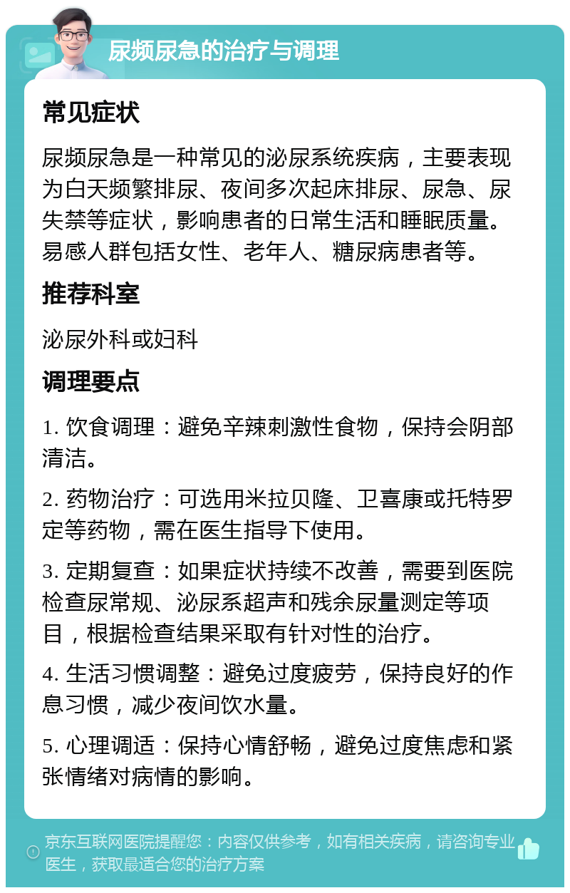 尿频尿急的治疗与调理 常见症状 尿频尿急是一种常见的泌尿系统疾病，主要表现为白天频繁排尿、夜间多次起床排尿、尿急、尿失禁等症状，影响患者的日常生活和睡眠质量。易感人群包括女性、老年人、糖尿病患者等。 推荐科室 泌尿外科或妇科 调理要点 1. 饮食调理：避免辛辣刺激性食物，保持会阴部清洁。 2. 药物治疗：可选用米拉贝隆、卫喜康或托特罗定等药物，需在医生指导下使用。 3. 定期复查：如果症状持续不改善，需要到医院检查尿常规、泌尿系超声和残余尿量测定等项目，根据检查结果采取有针对性的治疗。 4. 生活习惯调整：避免过度疲劳，保持良好的作息习惯，减少夜间饮水量。 5. 心理调适：保持心情舒畅，避免过度焦虑和紧张情绪对病情的影响。