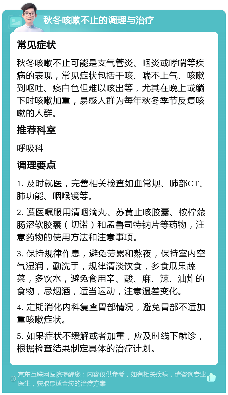 秋冬咳嗽不止的调理与治疗 常见症状 秋冬咳嗽不止可能是支气管炎、咽炎或哮喘等疾病的表现，常见症状包括干咳、喘不上气、咳嗽到呕吐、痰白色但难以咳出等，尤其在晚上或躺下时咳嗽加重，易感人群为每年秋冬季节反复咳嗽的人群。 推荐科室 呼吸科 调理要点 1. 及时就医，完善相关检查如血常规、肺部CT、肺功能、咽喉镜等。 2. 遵医嘱服用清咽滴丸、苏黄止咳胶囊、桉柠蒎肠溶软胶囊（切诺）和孟鲁司特钠片等药物，注意药物的使用方法和注意事项。 3. 保持规律作息，避免劳累和熬夜，保持室内空气湿润，勤洗手，规律清淡饮食，多食瓜果蔬菜，多饮水，避免食用辛、酸、麻、辣、油炸的食物，忌烟酒，适当运动，注意温差变化。 4. 定期消化内科复查胃部情况，避免胃部不适加重咳嗽症状。 5. 如果症状不缓解或者加重，应及时线下就诊，根据检查结果制定具体的治疗计划。