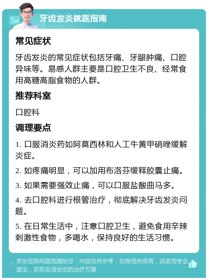 牙齿发炎就医指南 常见症状 牙齿发炎的常见症状包括牙痛、牙龈肿痛、口腔异味等。易感人群主要是口腔卫生不良、经常食用高糖高脂食物的人群。 推荐科室 口腔科 调理要点 1. 口服消炎药如阿莫西林和人工牛黄甲硝唑缓解炎症。 2. 如疼痛明显，可以加用布洛芬缓释胶囊止痛。 3. 如果需要强效止痛，可以口服盐酸曲马多。 4. 去口腔科进行根管治疗，彻底解决牙齿发炎问题。 5. 在日常生活中，注意口腔卫生，避免食用辛辣刺激性食物，多喝水，保持良好的生活习惯。