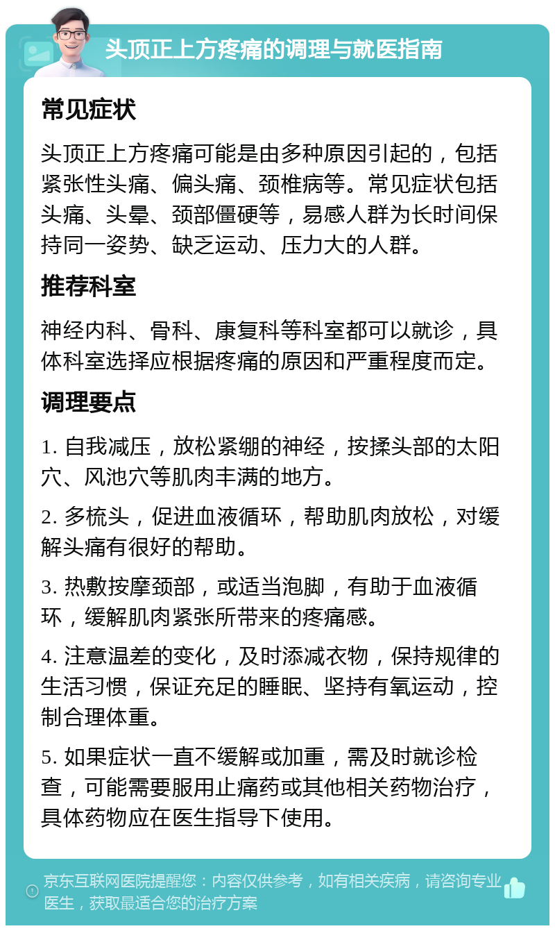 头顶正上方疼痛的调理与就医指南 常见症状 头顶正上方疼痛可能是由多种原因引起的，包括紧张性头痛、偏头痛、颈椎病等。常见症状包括头痛、头晕、颈部僵硬等，易感人群为长时间保持同一姿势、缺乏运动、压力大的人群。 推荐科室 神经内科、骨科、康复科等科室都可以就诊，具体科室选择应根据疼痛的原因和严重程度而定。 调理要点 1. 自我减压，放松紧绷的神经，按揉头部的太阳穴、风池穴等肌肉丰满的地方。 2. 多梳头，促进血液循环，帮助肌肉放松，对缓解头痛有很好的帮助。 3. 热敷按摩颈部，或适当泡脚，有助于血液循环，缓解肌肉紧张所带来的疼痛感。 4. 注意温差的变化，及时添减衣物，保持规律的生活习惯，保证充足的睡眠、坚持有氧运动，控制合理体重。 5. 如果症状一直不缓解或加重，需及时就诊检查，可能需要服用止痛药或其他相关药物治疗，具体药物应在医生指导下使用。